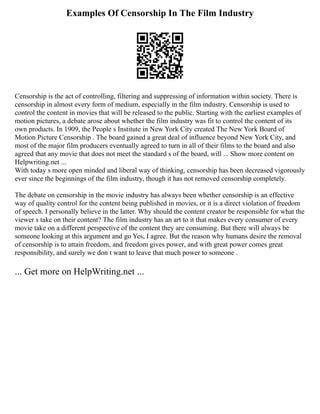 Examples Of Censorship In The Film Industry
Censorship is the act of controlling, filtering and suppressing of information within society. There is
censorship in almost every form of medium, especially in the film industry. Censorship is used to
control the content in movies that will be released to the public. Starting with the earliest examples of
motion pictures, a debate arose about whether the film industry was fit to control the content of its
own products. In 1909, the People s Institute in New York City created The New York Board of
Motion Picture Censorship . The board gained a great deal of influence beyond New York City, and
most of the major film producers eventually agreed to turn in all of their films to the board and also
agreed that any movie that does not meet the standard s of the board, will ... Show more content on
Helpwriting.net ...
With today s more open minded and liberal way of thinking, censorship has been decreased vigorously
ever since the beginnings of the film industry, though it has not removed censorship completely.
The debate on censorship in the movie industry has always been whether censorship is an effective
way of quality control for the content being published in movies, or it is a direct violation of freedom
of speech. I personally believe in the latter. Why should the content creator be responsible for what the
viewer s take on their content? The film industry has an art to it that makes every consumer of every
movie take on a different perspective of the content they are consuming. But there will always be
someone looking at this argument and go Yes, I agree. But the reason why humans desire the removal
of censorship is to attain freedom, and freedom gives power, and with great power comes great
responsibility, and surely we don t want to leave that much power to someone .
... Get more on HelpWriting.net ...
 