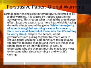 Persuasive Paper: Global WarmingEarth is experiencing a rise in temperature. Referred to as global warming, it is caused by trapped gases in the atmosphere. This creates what is called the greenhouse effect. Excessive gases create more heat which is having dramatic effects around the globe. While the majority of experts say global warming is cause for concern, there are a small handful of those who feel it’s nothing to worry about. Despite the debate, world governments are pulling together to create ways to reduce global warming. Companies are taking it upon themselves to make changes and there are things that can be done on an individual level as well. To understand why the changes must be made, one must understand what global warming is and what it’s causing.  