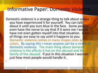 Informative Paper: Domestic ViolenceDomestic violence is a strange thing to talk about unless you have experienced it for yourself.  You can talk about it until you turn blue in the face.  Some people even have the nerve to say that if it were me I would have not even gotten myself into that situation.  A lot of things are easy to say until it happens to you.  Domestic violence comes in many shapes sizes and colors.  By saying this I mean anyone can be a victim of domestic violence.  The main thing about domestic violence is the affects it has on the abused and the family of the abused.  If put in this situation I wonder just how most people would handle it. [