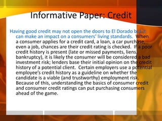 Informative Paper: CreditHaving good credit may not open the doors to El Dorado but it can make an impact on a consumers’ living standards.  When a consumer applies for a credit card, a loan, a car purchase, even a job, chances are their credit rating is checked.  If a poor credit history is present (late or missed payments, liens, bankruptcy), it is likely the consumer will be considered a bad investment risk; lenders base their initial opinion on the credit history of a potential client.  Certain employers use a potential employee’s credit history as a guideline on whether the candidate is a viable (and trustworthy) employment risk.  Because of this, understanding the basics of consumer credit and consumer credit ratings can put purchasing consumers ahead of the game. 