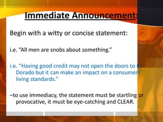 Immediate Announcement:Begin with a witty or concise statement: i.e. “All men are snobs about something.” i.e. “Having good credit may not open the doors to El Dorado but it can make an impact on a consumers’ living standards.”–to use immediacy, the statement must be startling or provocative, it must be eye-catching and CLEAR.