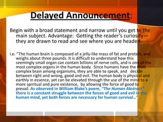 Delayed Announcement:Begin with a broad statement and narrow until you get to the main subject. Advantage:  Getting the reader’s curiosity—they are drawn to read and see where you are headed.i.e. “The human brain is composed of a jelly-like mass of fat and protein, and weighs about three pounds. It is difficult to understand how this seemingly small organ can contain billions of nerve cells, and is one of the most complex organs in the human body.  Since humans have the most complex brain among organisms, they are able to speak, and   decide between right and wrong, good and evil. The human body is physical and earthly in essence, yet can be elevated through the use of the mind to a more spiritual and pure existence,  by allowing the force of good to prevail. As observed in William Blake’s poem, “The Human Abstract” there is a constant struggle between the forces of good and evil in the human mind, yet both forces are necessary for human survival…”