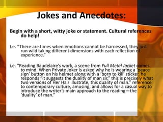 Jokes and Anecdotes:Begin with a short, witty joke or statement. Cultural references do help! I.e. “There are times when emotions cannot be harnessed, they just run wild taking different dimensions with each reflection of experience.”i.e. “Reading Baudelaire’s work, a scene from Full Metal Jacket comes to mind. When Private Joker is asked why he is wearing a ‘peace sign’ button on his helmet along with a ‘born to kill’ sticker, he responds “it suggests the duality of man sir.” this is precisely what two versions of Her Hair illustrate, this duality of man.” reference to contemporary culture, amusing, and allows for a casual way to introduce the writer’s main approach to the reading—the ‘duality’ of man.”