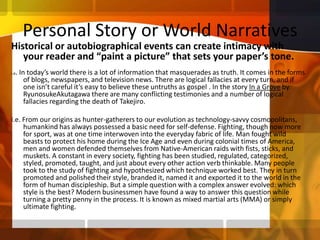 Personal Story or World NarrativesHistorical or autobiographical events can create intimacy with your reader and “paint a picture” that sets your paper’s tone. i.e. In today’s world there is a lot of information that masquerades as truth. It comes in the forms of blogs, newspapers, and television news. There are logical fallacies at every turn, and if one isn’t careful it’s easy to believe these untruths as gospel . In the story In a Grove by RyunosukeAkutagawa there are many conflicting testimonies and a number of logical fallacies regarding the death of Takejiro.  i.e. From our origins as hunter-gatherers to our evolution as technology-savvy cosmopolitans, humankind has always possessed a basic need for self-defense. Fighting, though now more for sport, was at one time interwoven into the everyday fabric of life. Man fought wild beasts to protect his home during the Ice Age and even during colonial times of America, men and women defended themselves from Native-American raids with fists, sticks, and muskets. A constant in every society, fighting has been studied, regulated, categorized, styled, promoted, taught, and just about every other action verb thinkable. Many people took to the study of fighting and hypothesized which technique worked best. They in turn promoted and polished their style, branded it, named it and exported it to the world in the form of human discipleship. But a simple question with a complex answer evolved: which style is the best? Modern businessmen have found a way to answer this question while turning a pretty penny in the process. It is known as mixed martial arts (MMA) or simply ultimate fighting.