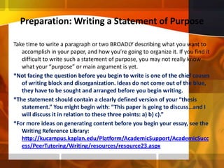 Preparation: Writing a Statement of PurposeTake time to write a paragraph or two BROADLY describing what you want to accomplish in your paper, and how you’re going to organize it. If you find it difficult to write such a statement of purpose, you may not really know what your “purpose” or main argument is yet. *Not facing the question before you begin to write is one of the chief causes of writing block and disorganization. Ideas do not come out of the blue, they have to be sought and arranged before you begin writing.*The statement should contain a clearly defined version of your “thesis statement.” You might begin with: “This paper is going to discuss…and I will discuss it in relation to these three points: a) b) c).”*For more ideas on generating content before you begin your essay, see the Writing Reference Library: http://kucampus.kaplan.edu/Platform/AcademicSupport/AcademicSuccess/PeerTutoring/Writing/resources/resource23.aspx
