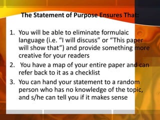 The Statement of Purpose Ensures That: You will be able to eliminate formulaic language (i.e. “I will discuss” or “This paper will show that”) and provide something more creative for your readers You have a map of your entire paper and can refer back to it as a checklistYou can hand your statement to a random person who has no knowledge of the topic, and s/he can tell you if it makes sense 