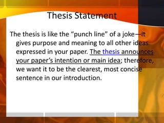 Thesis StatementThe thesis is like the “punch line” of a joke—it gives purpose and meaning to all other ideas expressed in your paper. The thesis announces your paper’s intention or main idea; therefore, we want it to be the clearest, most concise sentence in our introduction.