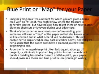 Blue Print or “Map” for your PaperImagine going on a treasure hunt for which you are given a blank map with an “X” on it. You might know where the treasure is generally located, but have no clue how to get there or how to start planning shortcuts or layovers during your adventure. Think of your paper as an adventure—before reading, your audience will want a “map” of the paper so that she knows what will be covered and in what order it will be discussed. This will enable her to skip ahead or look back at earlier points, and will give her a sense that the paper does have a planned journey from beginning to end. Papers with no map/blue print often lack organization, go off tangent, or eliminate important key points. Just as the architect builds a building based of a concept and blue print, your paper should possess a thesis and blue print before you begin writing.