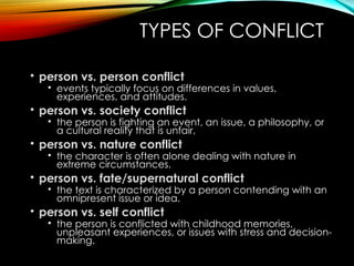 TYPES OF CONFLICT
• person vs. person conflict
• events typically focus on differences in values,
experiences, and attitudes.
• person vs. society conflict
• the person is fighting an event, an issue, a philosophy, or
a cultural reality that is unfair,
• person vs. nature conflict
• the character is often alone dealing with nature in
extreme circumstances.
• person vs. fate/supernatural conflict
• the text is characterized by a person contending with an
omnipresent issue or idea.
• person vs. self conflict
• the person is conflicted with childhood memories,
unpleasant experiences, or issues with stress and decision-
making.
 