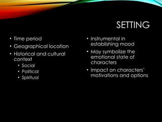 SETTING
• Time period
• Geographical location
• Historical and cultural
context
• Social
• Political
• Spiritual
• Instrumental in
establishing mood
• May symbolize the
emotional state of
characters
• Impact on characters’
motivations and options
 