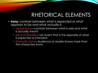 RHETORICAL ELEMENTS
• Irony: contrast between what is expected or what
appears to be and what actually is
• Verbal Irony—contrast between what is said and what
is actually meant
• Irony of Situation—an event that is the opposite of what
is expected or intended
• Dramatic Irony—Audience or reader knows more than
the characters know
 