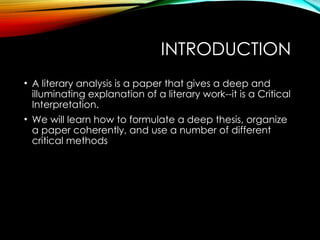INTRODUCTION
• A literary analysis is a paper that gives a deep and
illuminating explanation of a literary work--it is a Critical
Interpretation.
• We will learn how to formulate a deep thesis, organize
a paper coherently, and use a number of different
critical methods
 
