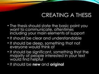 CREATING A THESIS
• The thesis should state the basic point you
want to communicate, oftentimes
including your main elements of support
• It should be clear and understandable
• It should be deep, something that not
everyone would think of
• It should be significant, something that the
majority of people interested in your text
would find helpful
• It should be new and original
 