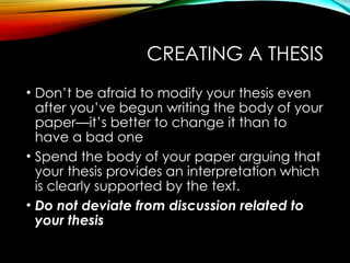 CREATING A THESIS
• Don’t be afraid to modify your thesis even
after you’ve begun writing the body of your
paper—it’s better to change it than to
have a bad one
• Spend the body of your paper arguing that
your thesis provides an interpretation which
is clearly supported by the text.
• Do not deviate from discussion related to
your thesis
 