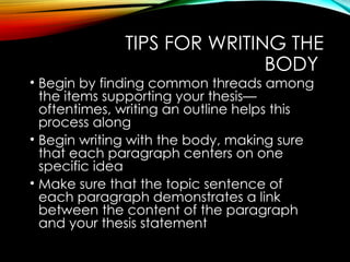 TIPS FOR WRITING THE
BODY
• Begin by finding common threads among
the items supporting your thesis—
oftentimes, writing an outline helps this
process along
• Begin writing with the body, making sure
that each paragraph centers on one
specific idea
• Make sure that the topic sentence of
each paragraph demonstrates a link
between the content of the paragraph
and your thesis statement
 