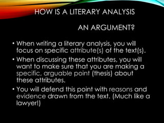 HOW IS A LITERARY ANALYSIS
AN ARGUMENT?
• When writing a literary analysis, you will
focus on specific attribute(s) of the text(s).
• When discussing these attributes, you will
want to make sure that you are making a
specific, arguable point (thesis) about
these attributes.
• You will defend this point with reasons and
evidence drawn from the text. (Much like a
lawyer!)
 