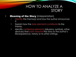 HOW TO ANALYZE A
STORY
• Meaning of the Story (Interpretation)
• Identify the theme(s) and how the author announces
it.
• Explain how the story elements contribute to the
theme.
• Identify contextual elements (allusions, symbols, other
devices) that point beyond the story to the author’s
life/experience, history or to other writings.
 