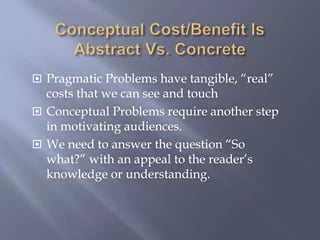  Pragmatic Problems have tangible, “real”
costs that we can see and touch
 Conceptual Problems require another step
in motivating audiences.
 We need to answer the question “So
what?” with an appeal to the reader’s
knowledge or understanding.
 