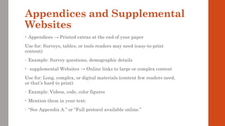 Appendices and Supplemental
Websites
• Appendices → Printed extras at the end of your paper
Use for: Surveys, tables, or tools readers may need (easy-to-print
content)
- Example: Survey questions, demographic details
• supplemental Websites → Online links to large or complex content
Use for: Long, complex, or digital materials (content few readers need,
or that’s hard to print)
- Example: Videos, code, color figures
• Mention them in your text:
- “See Appendix A.” or “Full protocol available online.”
 