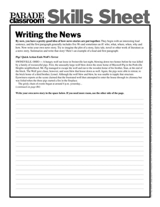 classroom
                            ®

                                Skills Sheet
 Writing the News
 By now, you have a pretty good idea of how news stories are put together. They begin with an interesting lead




                                                                                                                              Uses: Copy machines, opaque projector or transparency master for overhead projector. PARADE magazine grants permission to reproduce this page for use of classrooms. Copyright © 2007 Advance Magazine Publications Inc. All Rights Reserved.
 sentence, and the first paragraph generally includes five Ws and sometimes an H: who, what, where, when, why and
 how. Now write your own news story. Try to imagine the plot of a story, fairy tale, novel or other work of literature as
 a news story. Summarize and write that story! Here’s an example of a lead and first paragraph:

 Pigs’ Quick Action Ends Wolf’s Terror
 SWINEVILLE, OHIO — A hungry wolf ran loose in Swineville last night, blowing down two homes before he was killed
 by a family of resourceful pigs. First, the unusually large wolf blew down the straw home of Maxwell Pig in the Porkville
 Heights neighborhood. Mr. Pig managed to escape the wolf and ran to the wooden home of his brother, Stan, at the end of
 the block. The Wolf gave chase, however, and soon blew that house down as well. Again, the pigs were able to retreat, to
 the brick home of a third brother, Lionel. Although the wolf blew and blew, he was unable to topple that structure.
 Eyewitness reports at the scene claimed that the frustrated wolf then attempted to enter the house through its chimney but
 was foiled when the three pigs started a fire in the fireplace.
    The grisly chain of events began at around 4 p.m. yesterday...
 (continued on page B4)

 Write your own news story in the space below. If you need more room, use the other side of the page.
 