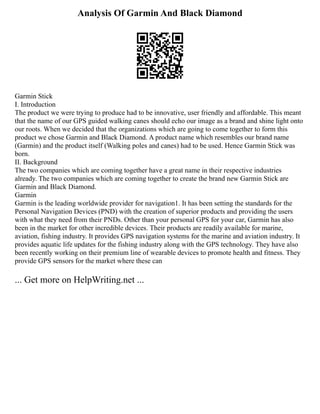 Analysis Of Garmin And Black Diamond
Garmin Stick
I. Introduction
The product we were trying to produce had to be innovative, user friendly and affordable. This meant
that the name of our GPS guided walking canes should echo our image as a brand and shine light onto
our roots. When we decided that the organizations which are going to come together to form this
product we chose Garmin and Black Diamond. A product name which resembles our brand name
(Garmin) and the product itself (Walking poles and canes) had to be used. Hence Garmin Stick was
born.
II. Background
The two companies which are coming together have a great name in their respective industries
already. The two companies which are coming together to create the brand new Garmin Stick are
Garmin and Black Diamond.
Garmin
Garmin is the leading worldwide provider for navigation1. It has been setting the standards for the
Personal Navigation Devices (PND) with the creation of superior products and providing the users
with what they need from their PNDs. Other than your personal GPS for your car, Garmin has also
been in the market for other incredible devices. Their products are readily available for marine,
aviation, fishing industry. It provides GPS navigation systems for the marine and aviation industry. It
provides aquatic life updates for the fishing industry along with the GPS technology. They have also
been recently working on their premium line of wearable devices to promote health and fitness. They
provide GPS sensors for the market where these can
... Get more on HelpWriting.net ...
 