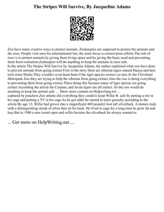 The Stripes Will Survive, By Jacqueline Adams
Zoo have many creative ways to protect animals. Zookeepers are supposed to protect the animals and
the zoos. People visit zoos for entertainment but, the main focus is conservation efforts.The role of
zoos is to protect animals by giving them living space and by giving the basic need and preventing
them from extinction.Zeekeepers will do anything to keep the animals in zoos safe.
In the article The Stripes Will Survive by Jacqueline Adams, the author explained what zoo have done
to prevent animals from going extinct.First in the story there are siberian tigers named Danya and here
twin sister Dasha.They wouldn t even been born if the tiger species weren t so rare.At the Cleveland
Metropark Zoo they are trying to help the siberian from going extinct.Also the zoo is doing everything
to preventing them from going extinct.There doing this because many of tiger species are going
extinct According the article the Caspian, and Javan tigers are all extinct. So the zoo would do
anything to keep the animal safe. ... Show more content on Helpwriting.net ...
captured by poachers.Zoo atlanta did everything they could to keep Willie B. safe by putting a tire in
his cage and putting a TV in his cage.As he got older he started to more grouchy according to the
article By age 12, Willie had grown into a magnificent 460 pound,6 foot tall silverback. A mature male
with a distinguishing streak of silver hair on his back. He lived in cage for a long time he grew fat and
lazy.But in 1988 a new resort open and willie became the silverback he always wanted to
... Get more on HelpWriting.net ...
 