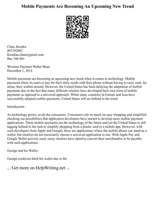Mobile Payments Are Becoming An Upcoming New Trend
Chan, Kendra
007192003
Kendraa.chan@gmail.com
Bus 188 S01
Wireless Payment Wallet Share
December 1, 2014
Mobile payments are becoming an upcoming new trend when it comes to technology. Mobile
payments allow its users to pay for their daily needs with their phone without having to carry cash, let
alone, their wallets around. However, the United States has been delaying the adaptation of mobile
payments due to the fact that many different retailers have developed their own form of mobile
payments as opposed to a universal approach. While many countries in Europe and Asia have
successfully adopted mobile payments, United States still are behind in the trend.
Introduction:
As technology grows, so do the consumers. Consumers rely so much on easy shopping and simplified
checking out possibilities that application developers have started to develop more mobile payment
applications. These mobile payments are the technology of the future and yet the United States is still
lagging behind in the rush to simplify shopping from a plastic card to a mobile app. However, with
such developers from Apple and Google, there are applications where the mobile phone can stand as a
wallet, but retailors do not necessarily choose a universal application to use. With Apple Pay and
Google Wallet actively used, many retailors have opted to convert their merchandise to be payable
with such applications .
George and his Wallet:
George could not ditch his wallet due to the
... Get more on HelpWriting.net ...
 