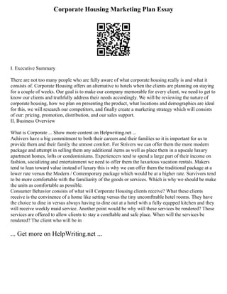 Corporate Housing Marketing Plan Essay
I. Executive Summary
There are not too many people who are fully aware of what corporate housing really is and what it
consists of. Corporate Housing offers an alternative to hotels when the clients are planning on staying
for a couple of weeks. Our goal is to make our company memorable for every client, we need to get to
know our clients and truthfully address their needs accordingly. We will be reviewing the nature of
corporate housing, how we plan on presenting the product, what locations and demographics are ideal
for this, we will research our competitors, and finally create a marketing strategy which will consists
of our: pricing, promotion, distribution, and our sales support.
II. Business Overview
What is Corporate ... Show more content on Helpwriting.net ...
Achivers have a big commitment to both their careers and their families so it is important for us to
provide them and their family the utmost comfort. For Strivers we can offer them the more modern
package and attempt in selling them any additional items as well as place them in a upscale luxury
apartment homes, lofts or condominiums. Experiencers tend to spend a large part of their income on
fashion, socializing and entertainment we need to offer them the luxurious vacation rentals. Makers
tend to lean toward value instead of luxury this is why we can offer them the traditional package at a
lower rate versus the Modern / Contemporary package which would be at a higher rate. Survivors tend
to be more comfortable with the familiarity of the goods or services. Which is why we should be make
the units as comfortable as possible.
Consumer Behavior consists of what will Corporate Housing clients receive? What these clients
receive is the convinence of a home like setting versus the tiny uncomftrable hotel rooms. They have
the choice to dine in versus always having to dine out at a hotel with a fully equpped kitchen and they
will receive weekly maid service. Another point would be why will these services be rendered? These
services are offered to allow clients to stay a comftable and safe place. When will the services be
rendered? The client who will be in
... Get more on HelpWriting.net ...
 