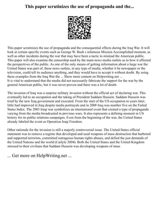 This paper scrutinizes the use of propaganda and the...
This paper scrutinizes the use of propaganda and the consequential effects during the Iraq War. It will
look at certain specific events such as George W. Bush s infamous Mission Accomplished moment, as
well as other incidents during the war that may have been a tactic to mislead the American public.
This paper will also examine the censorship used by the main news media outlets as to how it affected
the perspectives of the public. As one of the only means of getting information about a large war the
United States was part of, these news outlets, in any type of media, whether it be newspaper or the
television, could tell its audience anything, and they would have to accept it without doubt. By using
these examples from the Iraq War the ... Show more content on Helpwriting.net ...
It is vital to understand that the media did not necessarily fabricate the support for the war by the
general American public, but it was never proven and there was a lot of doubt.
The invasion of Iraq was a surprise military invasion without the official act of declaring war. This
eventually led to an occupation and the taking of President Saddam Hussein. Saddam Hussein was
tried by the new Iraq government and executed. From the start of the US occupation to years later,
little had improved in Iraq despite media portrayals and in 2008 Iraq was number five on the Failed
States Index. The 2003 Iraqi war symbolizes an international event that created a type of propaganda
varying from the media broadcasted in previous wars. It also represents a defining moment in US
history for its public relations campaigns. Even from the beginning of the war, the United States
already labeled the event as Operation Iraqi Freedom.
Other rationale for the invasion is still a majorly controversial issue. The United States official
statement was to remove a regime that developed and used weapons of mass destruction that harbored
and supported terrorists, committed outrageous human rights abuses, and defied the just demands of
the United Nations and the world (Carlyle 2004). Both the United States and the United Kingdom
stressed to their civilians that Saddam Hussein was developing weapons of mass
... Get more on HelpWriting.net ...
 