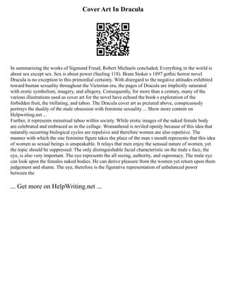 Cover Art In Dracula
In summarizing the works of Sigmund Freud, Robert Michaels concluded, Everything in the world is
about sex except sex. Sex is about power (Seeling 118). Bram Stoker s 1897 gothic horror novel
Dracula is no exception to this primordial certainty. With disregard to the negative attitudes exhibited
toward human sexuality throughout the Victorian era, the pages of Dracula are implicitly saturated
with erotic symbolism, imagery, and allegory. Consequently, for more than a century, many of the
various illustrations used as cover art for the novel have echoed the book s exploration of the
forbidden fruit, the titillating, and taboo. The Dracula cover art as pictured above, conspicuously
portrays the duality of the male obsession with feminine sexuality ... Show more content on
Helpwriting.net ...
Further, it represents menstrual taboo within society. While erotic images of the naked female body
are celebrated and embraced as in the collage. Womanhood is reviled openly because of this idea that
naturally occurring biological cycles are repulsive and therefore women are also repulsive. The
manner with which the one feminine figure takes the place of the man s mouth represents that this idea
of women as sexual beings is unspeakable. It relays that men enjoy the sensual nature of women, yet
the topic should be suppressed. The only distinguishable facial characteristic on the male s face, the
eye, is also very important. The eye represents the all seeing, authority, and supremacy. The male eye
can look upon the females naked bodies. He can derive pleasure from the women yet return upon them
judgement and shame. The eye, therefore is the figurative representation of unbalanced power
between the
... Get more on HelpWriting.net ...
 