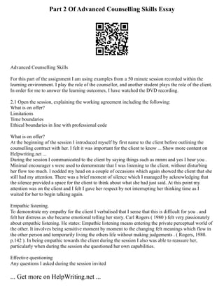 Part 2 Of Advanced Counselling Skills Essay
Advanced Counselling Skills
For this part of the assignment I am using examples from a 50 minute session recorded within the
learning environment. I play the role of the counsellor, and another student plays the role of the client.
In order for me to answer the learning outcomes, I have watched the DVD recording.
2.1 Open the session, explaining the working agreement including the following:
What is on offer?
Limitations
Time boundaries
Ethical boundaries in line with professional code
What is on offer?
At the beginning of the session I introduced myself by first name to the client before outlining the
counselling contract with her. I felt it was important for the client to know ... Show more content on
Helpwriting.net ...
During the session I communicated to the client by saying things such as mmm and yes I hear you .
Minimal encourager s were used to demonstrate that I was listening to the client, without disturbing
her flow too much. I nodded my head on a couple of occasions which again showed the client that she
still had my attention. There was a brief moment of silence which I managed by acknowledging that
the silence provided a space for the client to think about what she had just said. At this point my
attention was on the client and I felt I gave her respect by not interrupting her thinking time as I
waited for her to begin talking again.
Empathic listening.
To demonstrate my empathy for the client I verbalised that I sense that this is difficult for you . and
felt her distress as she became emotional telling her story. Carl Rogers ( 1980 ) felt very passionately
about empathic listening. He states: Empathic listening means entering the private perceptual world of
the other. It involves being sensitive moment by moment to the changing felt meanings which flow in
the other person and temporarily living the others life without making judgements . ( Rogers, 1980.
p.142 ). In being empathic towards the client during the session I also was able to reassure her,
particularly when during the session she questioned her own capabilities.
Effective questioning
Any questions I asked during the session invited
... Get more on HelpWriting.net ...
 