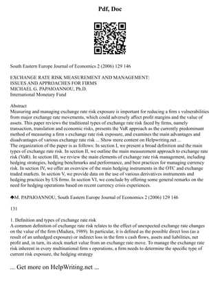Pdf, Doc
South Eastern Europe Journal of Economics 2 (2006) 129 146
EXCHANGE RATE RISK MEASUREMENT AND MANAGEMENT:
ISSUES AND APPROACHES FOR FIRMS
MICHAEL G. PAPAIOANNOU, Ph.D.
International Monetary Fund
Abstract
Measuring and managing exchange rate risk exposure is important for reducing a ﬁrm s vulnerabilities
from major exchange rate movements, which could adversely aﬀect proﬁt margins and the value of
assets. This paper reviews the traditional types of exchange rate risk faced by ﬁrms, namely
transaction, translation and economic risks, presents the VaR approach as the currently predominant
method of measuring a ﬁrm s exchange rate risk exposure, and examines the main advantages and
disadvantages of various exchange rate risk ... Show more content on Helpwriting.net ...
The organization of the paper is as follows: In section I, we present a broad deﬁnition and the main
types of exchange rate risk. In section II, we outline the main measurement approach to exchange rate
risk (VaR). In section III, we review the main elements of exchange rate risk management, including
hedging strategies, hedging benchmarks and performance, and best practices for managing currency
risk. In section IV, we offer an overview of the main hedging instruments in the OTC and exchange
traded markets. In section V, we provide data on the use of various derivatives instruments and
hedging practices by US ﬁrms. In section VI, we conclude by offering some general remarks on the
need for hedging operations based on recent currency crisis experiences.
M. PAPAIOANNOU, South Eastern Europe Journal of Economics 2 (2006) 129 146
131
1. Deﬁnition and types of exchange rate risk
A common deﬁnition of exchange rate risk relates to the effect of unexpected exchange rate changes
on the value of the ﬁrm (Madura, 1989). In particular, it is deﬁned as the possible direct loss (as a
result of an unhedged exposure) or indirect loss in the ﬁrm s cash ﬂows, assets and liabilities, net
proﬁt and, in turn, its stock market value from an exchange rate move. To manage the exchange rate
risk inherent in every multinational ﬁrm s operations, a ﬁrm needs to determine the speciﬁc type of
current risk exposure, the hedging strategy
... Get more on HelpWriting.net ...
 
