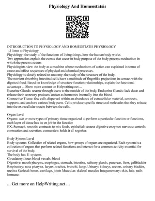 Physiology And Homeostatsis
INTRODUCTION TO PHYSIOLOGY AND HOMEOSTATIS PHYSIOLOGY
1.1 Intro to Physiology
Physiology: the study of the functions of living things, how the human body works
Two approaches explain the events that occur in body purpose of the body process mechanism in
which the process occurs
Physiologists view the body as a machine whose mechanisms of action can explained in terms of
cause and effect sequences of physical and chemical processes.
Physiology is closely related to anatomy: the study of the structure of the body.
The nutrient absorbing intestinal cells have a multitude of fingerlike projections in contact with the
digested food. Based on knowledge of structure function relationships, explain the functional
advantage ... Show more content on Helpwriting.net ...
Exocrine Glands: secrete through ducts to the outside of the body. Endocrine Glands: lack ducts and
release their secretory products known as hormones internally into the blood.
Connective Tissue: few cells dispersed within an abundance of extracellular material, connects,
supports, and anchors various body parts. Cells produce specific structural molecules that they release
into the extracellular spaces between the cells.
Organ Level
Organs: two or more types of primary tissue organized to perform a particular function or functions,
each layer of tissue has its on job in the function
EX. Stomach, smooth: contracts to mix foods, epithelial: secrete digestive enzymes nervous: controls
contraction and secretion, connective: holds it all together.
Body System Level
Body systems: Collection of related organs, how groups of organs are organized. Each system is a
collection of organs that perform related functions and interact for a common activity essential for
survival of the body.
The body has 11 systems:
Circulatory: heart blood vessels, blood
Digestive: mouth pharynx, esophogas, stomach, intestine, salivary glands, pancreas, liver, gallbladder
Respiratory: nose pharynx, larynx, trachea, bronchi, lungs Urinary: kidneys, ureters, urinary bladder,
urethra Skeletal: bones, cartilage, joints Muscular: skeletal muscles Integumentary: skin, hair, nails
Immune:
... Get more on HelpWriting.net ...
 