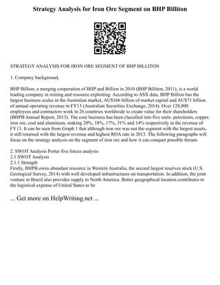 Strategy Analysis for Iron Ore Segment on BHP Billiton
STRATEGY ANALYSIS FOR IRON ORE SEGMENT OF BHP BILLITON
1. Company background,
BHP Billion, a merging cooperation of BHP and Billion in 2010 (BHP Billiton, 2011), is a world
leading company in mining and resource exploiting. According to ASX data, BHP Billion has the
largest business scales in the Australian market, AU$166 billion of market capital and AU$71 billion
of annual operating revenue in FY13 (Australian Securities Exchange, 2014). Over 128,800
employees and contractors work in 26 countries worldwide to create value for their shareholders
(BHPB Annual Report, 2013). The core business has been classified into five units: petroleum, copper,
iron ore, coal and aluminum, making 20%, 18%, 17%, 31% and 14% respectively in the revenue of
FY13. It can be seen from Graph 1 that although iron ore was not the segment with the largest assets,
it still returned with the largest revenue and highest ROA rate in 2013. The following paragraphs will
focus on the strategy analysis on the segment of iron ore and how it can conquer possible threats
2. SWOT Analysis Porter five forces analysis
2.1 SWOT Analysis
2.1.1 Strength
Firstly, BHPB owns abundant resource in Western Australia, the second largest reserves stock (U.S.
Geological Survey, 2014) with well developed infrastructures on transportation. In addition, the joint
venture in Brazil also provides supply to North America. Better geographical location contributes to
the logistical expense of United States to be
... Get more on HelpWriting.net ...
 
