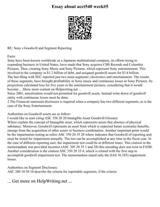 Essay about acct540 week#5
RE: Sony s Goodwill and Segment Reporting
Facts:
Sony have been known worldwide as a Japanese multinational company, its efforts trying to
expanding business in United States, have made that Sony acquires CBS Records and Columbia
Pictures. Thus, creating Sony Music and Sony Pictures, which represent Sony entertainment. This
involved to the company in $1.2 billion of debt, and assigned goodwill assets for $3.8 billion.
The last filing with SEC reported just two main segments: electronics and entertainment. The results
of these segments, have brought profitability in Sony music and continuous losses in Sony Pictures. Its
projections calculated loss for five years in the entertainment pictures, considering that it would
become ... Show more content on Helpwriting.net ...
Since 2001, amortization would not permitted for goodwill assets. Instead write down of goodwill
entity with continuous losses must be done.
2 The Financial statement disclosure is required when a company has two different segments, as is the
case of the Sony Entertainment.
Authorities on Goodwill assets are as follow:
I would like to start citing ASC 350 20 20 Intangible Asset Goodwill Glossary
Where explain the concept of Intangible asset, which represents assets that absence of physical
substance. Moreover, Goodwill represents an asset from which is expected future economic benefits,
emerge from the acquisition of other assets or business combination. Another important point would
be the impartments testing as refers ASC 350 20 35 28 where indicates that Goodwill of reporting unit
must be tested for impairment annually. The test can be accomplished at any time in the fiscal year. In
the case of different reporting unit, the impairment test could be at different times. This citation in the
memorandum was provided incorrect (ASC 305 20 35 1 and 28) this encoding does not exist in FASB.
Another consideration is the citation ASC 350 20 35 4, which is related with the first step to
accomplish goodwill impairment test. The memorandum stated only the (IAS 36.105) impairment
losses.
Authorities on Segment Disclosure:
ASC 280 10 50 10 describe the criteria for reportable segments, if the criteria
... Get more on HelpWriting.net ...
 