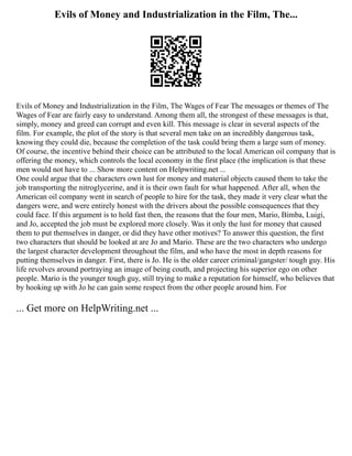 Evils of Money and Industrialization in the Film, The...
Evils of Money and Industrialization in the Film, The Wages of Fear The messages or themes of The
Wages of Fear are fairly easy to understand. Among them all, the strongest of these messages is that,
simply, money and greed can corrupt and even kill. This message is clear in several aspects of the
film. For example, the plot of the story is that several men take on an incredibly dangerous task,
knowing they could die, because the completion of the task could bring them a large sum of money.
Of course, the incentive behind their choice can be attributed to the local American oil company that is
offering the money, which controls the local economy in the first place (the implication is that these
men would not have to ... Show more content on Helpwriting.net ...
One could argue that the characters own lust for money and material objects caused them to take the
job transporting the nitroglycerine, and it is their own fault for what happened. After all, when the
American oil company went in search of people to hire for the task, they made it very clear what the
dangers were, and were entirely honest with the drivers about the possible consequences that they
could face. If this argument is to hold fast then, the reasons that the four men, Mario, Bimba, Luigi,
and Jo, accepted the job must be explored more closely. Was it only the lust for money that caused
them to put themselves in danger, or did they have other motives? To answer this question, the first
two characters that should be looked at are Jo and Mario. These are the two characters who undergo
the largest character development throughout the film, and who have the most in depth reasons for
putting themselves in danger. First, there is Jo. He is the older career criminal/gangster/ tough guy. His
life revolves around portraying an image of being couth, and projecting his superior ego on other
people. Mario is the younger tough guy, still trying to make a reputation for himself, who believes that
by hooking up with Jo he can gain some respect from the other people around him. For
... Get more on HelpWriting.net ...
 