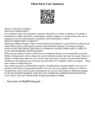 Third Party Case Summary
What is a Third Party Liability?
WHAT IS A THIRD PARTY?
In a workplace injury, the third party is someone other than a co worker or employer. It could be a
manufacturer, another individual, a municipality, another company or a vendor anyone who, due to
negligence, may have participated or caused the work related injury or illness.
WHAT IS THIRD PARTY LIABILITY?
Third party liability transpires when a worker that has been injured or a person that has suffered a job
related illness makes a claim against someone other than their employer for monetary damages.
WHAT IS THE DIFFERENCE BETWEEN A PERSONAL INJURY/THIRD PARTY LIABILITY
CASE AND WORKERS COMPENSATION?
When you get injured at work or suffer from an occupational disease, you are generally covered by
Workers Compensation which compensates you for medical expenses and some lost wages. However,
Worker s Compensation does not cover you for long term losses of income, for permanent medical
conditions or for ongoing losses of income from the effects of a workplace illness or accident. ... Show
more content on Helpwriting.net ...
Any awards received in such third party liability, wrongful death or product liability cases are over
and above the Workers Compensation benefits. You can t sue your employer if they are a Workers
Compensation carrier, but in certain circumstances you can sue a third party for additional damages.
IF I M AN INJURED WORKER AND I RECEIVE WORKERS COMPENSATION BENEFITS,
CAN I STILL COLLECT MONETARY DAMAGES FROM A THIRD
... Get more on HelpWriting.net ...
 
