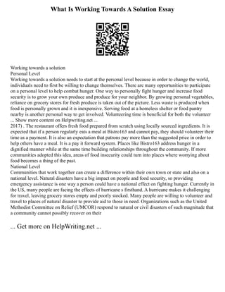 What Is Working Towards A Solution Essay
Working towards a solution
Personal Level
Working towards a solution needs to start at the personal level because in order to change the world,
individuals need to first be willing to change themselves. There are many opportunities to participate
on a personal level to help combat hunger. One way to personally fight hunger and increase food
security is to grow your own produce and produce for your neighbor. By growing personal vegetables,
reliance on grocery stores for fresh produce is taken out of the picture. Less waste is produced when
food is personally grown and it is inexpensive. Serving food at a homeless shelter or food pantry
nearby is another personal way to get involved. Volunteering time is beneficial for both the volunteer
... Show more content on Helpwriting.net ...
2017) . The restaurant offers fresh food prepared from scratch using locally sourced ingredients. It is
expected that if a person regularly eats a meal at Bistro163 and cannot pay, they should volunteer their
time as a payment. It is also an expectation that patrons pay more than the suggested price in order to
help others have a meal. It is a pay it forward system. Places like Bistro163 address hunger in a
dignified manner while at the same time building relationships throughout the community. If more
communities adopted this idea, areas of food insecurity could turn into places where worrying about
food becomes a thing of the past.
National Level
Communities that work together can create a difference within their own town or state and also on a
national level. Natural disasters have a big impact on people and food security, so providing
emergency assistance is one way a person could have a national effect on fighting hunger. Currently in
the US, many people are facing the effects of hurricane s firsthand. A hurricane makes it challenging
for travel, leaving grocery stores empty and poorly stocked. Many people are willing to volunteer and
travel to places of natural disaster to provide aid to those in need. Organizations such as the United
Methodist Committee on Relief (UMCOR) respond to natural or civil disasters of such magnitude that
a community cannot possibly recover on their
... Get more on HelpWriting.net ...
 