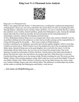 King Lear Vs A Thousand Acres Analysis
King Lear vs A Thousand Acres
While it may appear that Jane Smiley s A Thousand Acres is nothing but a modernized interpretation
of Shakespeare s King Lear, one can see that below the surface these two tales are anything but alike.
Through Smiley s characters Larry, Caroline, Ginny and Rose, it is easy to conclude that they contrast
their parallels, Lear, Cordelia, Goneril and Rose, greatly from Shakespeare s play. Among the multiple
themes that make this conclusion possible, the most prominent are the contrasting themes of
relationships, outcomes, character development and motivations.
At first, Shakespeare portrays King Lear as an arrogant man whose only concern is himself; Lear has
no problem relishing in his title and power as ruler, but has trouble carrying out the responsibilities of
a king and doing good for his people. ... Show more content on Helpwriting.net ...
Caroline is portrayed as an intelligent, successful and well put together daughter, which is more than
Cordelia was perceived as. While Caroline was in fact pushed away due to her not agreeing with her
fathers ideas, instead of being seen as the good daughter, she is envied by her sisters. As for her
relationship with her father Larry, she was more or less forced into caring for him. Due to her
ignorance towards his molestation of Ginny and Rose, Caroline takes in her father and attempts to
protect him from her sisters who she believes are trying to hurt him. While Rose tries to convince
Caroline that Ginny and her are in fact trying to help, We did everything for you! We saved you from
Daddy! (Smiley 244), Caroline disagrees saying, Did I really have to be saved from Daddy? From my
own father? (Smiley 244). While Caroline is forced to care for her father because her sisters would
not, Cordelia willingly forgave and went with her father. This difference in relationships only further
aid the reader to conclude that Shakespeare and Smiley s work are not
... Get more on HelpWriting.net ...
 