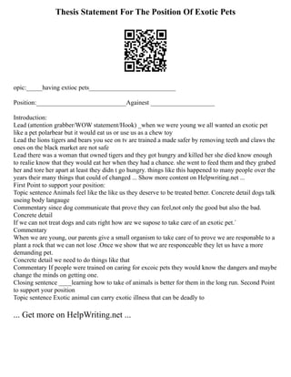 Thesis Statement For The Position Of Exotic Pets
opic:_____having extioc pets___________________________
Position:____________________________Againest ____________________
Introduction:
Lead (attention grabber/WOW statement/Hook) _when we were young we all wanted an exotic pet
like a pet polarbear but it would eat us or use us as a chew toy
Lead the lions tigers and bears you see on tv are trained a made safer by removing teeth and claws the
ones on the black market are not safe
Lead there was a woman that owned tigers and they got hungry and killed her she died know enough
to realie know that they would eat her when they had a chance. she went to feed them and they grabed
her and tore her apart at least they didn t go hungry. things like this happened to many people over the
years their many things that could of changed ... Show more content on Helpwriting.net ...
First Point to support your position:
Topic sentence Animals feel like the like us they deserve to be treated better. Concrete detail dogs talk
useing body langauge
Commentary since dog communicate that prove they can feel,not only the good but also the bad.
Concrete detail
If we can not treat dogs and cats right how are we supose to take care of an exotic pet.`
Commentary
When we are young, our parents give a small organism to take care of to prove we are responable to a
plant a rock that we can not lose .Once we show that we are responceable they let us have a more
demanding pet.
Concrete detail we need to do things like that
Commentary If people were trained on caring for excoic pets they would know the dangers and maybe
change the minds on getting one.
Closing sentence ____learning how to take of animals is better for them in the long run. Second Point
to support your position
Topic sentence Exotic animal can carry exotic illness that can be deadly to
... Get more on HelpWriting.net ...
 