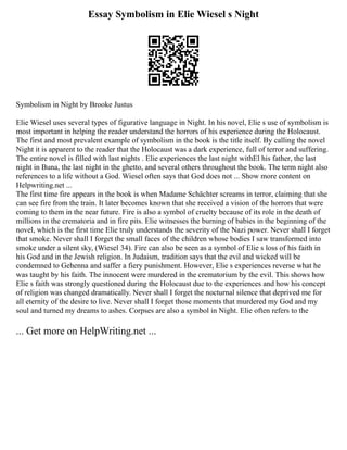 Essay Symbolism in Elie Wiesel s Night
Symbolism in Night by Brooke Justus
Elie Wiesel uses several types of figurative language in Night. In his novel, Elie s use of symbolism is
most important in helping the reader understand the horrors of his experience during the Holocaust.
The first and most prevalent example of symbolism in the book is the title itself. By calling the novel
Night it is apparent to the reader that the Holocaust was a dark experience, full of terror and suffering.
The entire novel is filled with last nights . Elie experiences the last night withEl his father, the last
night in Buna, the last night in the ghetto, and several others throughout the book. The term night also
references to a life without a God. Wiesel often says that God does not ... Show more content on
Helpwriting.net ...
The first time fire appears in the book is when Madame Schächter screams in terror, claiming that she
can see fire from the train. It later becomes known that she received a vision of the horrors that were
coming to them in the near future. Fire is also a symbol of cruelty because of its role in the death of
millions in the crematoria and in fire pits. Elie witnesses the burning of babies in the beginning of the
novel, which is the first time Elie truly understands the severity of the Nazi power. Never shall I forget
that smoke. Never shall I forget the small faces of the children whose bodies I saw transformed into
smoke under a silent sky, (Wiesel 34). Fire can also be seen as a symbol of Elie s loss of his faith in
his God and in the Jewish religion. In Judaism, tradition says that the evil and wicked will be
condemned to Gehenna and suffer a fiery punishment. However, Elie s experiences reverse what he
was taught by his faith. The innocent were murdered in the crematorium by the evil. This shows how
Elie s faith was strongly questioned during the Holocaust due to the experiences and how his concept
of religion was changed dramatically. Never shall I forget the nocturnal silence that deprived me for
all eternity of the desire to live. Never shall I forget those moments that murdered my God and my
soul and turned my dreams to ashes. Corpses are also a symbol in Night. Elie often refers to the
... Get more on HelpWriting.net ...
 