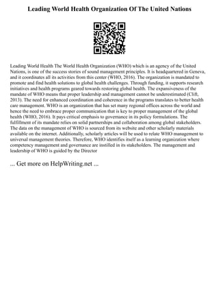 Leading World Health Organization Of The United Nations
Leading World Health The World Health Organization (WHO) which is an agency of the United
Nations, is one of the success stories of sound management principles. It is headquartered in Geneva,
and it coordinates all its activities from this center (WHO, 2016). The organization is mandated to
promote and find health solutions to global health challenges. Through funding, it supports research
initiatives and health programs geared towards restoring global health. The expansiveness of the
mandate of WHO means that proper leadership and management cannot be underestimated (Clift,
2013). The need for enhanced coordination and coherence in the programs translates to better health
care management. WHO is an organization that has set many regional offices across the world and
hence the need to embrace proper communication that is key to proper management of the global
health (WHO, 2016). It pays critical emphasis to governance in its policy formulations. The
fulfillment of its mandate relies on solid partnerships and collaboration among global stakeholders.
The data on the management of WHO is sourced from its website and other scholarly materials
available on the internet. Additionally, scholarly articles will be used to relate WHO management to
universal management theories. Therefore, WHO identifies itself as a learning organization where
competency management and governance are instilled in its stakeholders. The management and
leadership of WHO is guided by the Director
... Get more on HelpWriting.net ...
 