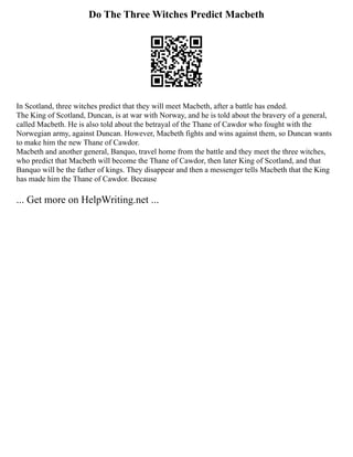 Do The Three Witches Predict Macbeth
In Scotland, three witches predict that they will meet Macbeth, after a battle has ended.
The King of Scotland, Duncan, is at war with Norway, and he is told about the bravery of a general,
called Macbeth. He is also told about the betrayal of the Thane of Cawdor who fought with the
Norwegian army, against Duncan. However, Macbeth fights and wins against them, so Duncan wants
to make him the new Thane of Cawdor.
Macbeth and another general, Banquo, travel home from the battle and they meet the three witches,
who predict that Macbeth will become the Thane of Cawdor, then later King of Scotland, and that
Banquo will be the father of kings. They disappear and then a messenger tells Macbeth that the King
has made him the Thane of Cawdor. Because
... Get more on HelpWriting.net ...
 