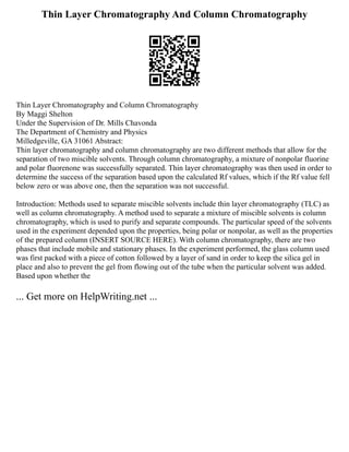 Thin Layer Chromatography And Column Chromatography
Thin Layer Chromatography and Column Chromatography
By Maggi Shelton
Under the Supervision of Dr. Mills Chavonda
The Department of Chemistry and Physics
Milledgeville, GA 31061 Abstract:
Thin layer chromatography and column chromatography are two different methods that allow for the
separation of two miscible solvents. Through column chromatography, a mixture of nonpolar fluorine
and polar fluorenone was successfully separated. Thin layer chromatography was then used in order to
determine the success of the separation based upon the calculated Rf values, which if the Rf value fell
below zero or was above one, then the separation was not successful.
Introduction: Methods used to separate miscible solvents include thin layer chromatography (TLC) as
well as column chromatography. A method used to separate a mixture of miscible solvents is column
chromatography, which is used to purify and separate compounds. The particular speed of the solvents
used in the experiment depended upon the properties, being polar or nonpolar, as well as the properties
of the prepared column (INSERT SOURCE HERE). With column chromatography, there are two
phases that include mobile and stationary phases. In the experiment performed, the glass column used
was first packed with a piece of cotton followed by a layer of sand in order to keep the silica gel in
place and also to prevent the gel from flowing out of the tube when the particular solvent was added.
Based upon whether the
... Get more on HelpWriting.net ...
 