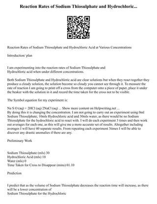 Reaction Rates of Sodium Thiosulphate and Hydrochloric...
Reaction Rates of Sodium Thiosulphate and Hydrochloric Acid at Various Concentrations
Introduction/ plan
I am experimenting into the reaction rates of Sodium Thiosulphate and
Hydrochloric acid when under different concentrations.
Both Sodium Thiosulphate and Hydrochloric acid are clear solutions but when they react together they
produce a cloudy solution, the solution become so cloudy you cannot see through it. To measure the
rate of reaction I am going to print off a cross from the computer onto a piece of paper, place it under
the beaker with the solution in it and record the time taken for the cross not to be visible.
The Symbol equation for my experiment is:
Na S O (aq) + 2HCl (aq) 2NaCl (aq) ... Show more content on Helpwriting.net ...
By doing this it is changing the concentration. I am not going to carry out an experiment using 0ml
Sodium Thiosulphate, 10mls Hydrochloric acid and 30mls water, as there would be no Sodium
Thiosulphate for the hydrochloric acid to react with. I will do each experiment 3 times and then work
out averages for each one, as this will give me a more accurate set of results. Altogether including
averages I will have 40 separate results. From repeating each experiment 3times I will be able to
discover any drastic anomalies if there are any.
Preliminary Work
Sodium Thiosulphate (mls) 30
Hydrochloric Acid (mls) 10
Water (mls) 0
Time Taken for Cross to Disappear (mins) 01.10
Prediction
I predict that as the volume of Sodium Thiosulphate decreases the reaction time will increase, as there
will be a lower concentration of
Sodium Thiosulphate for the Hydrochloric
 