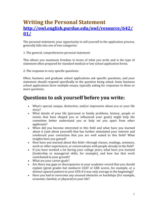 Writing the Personal Statement 
http://owl.english.purdue.edu/owl/resource/642/
01/  
The personal statement, your opportunity to sell yourself in the application process, 
generally falls into one of two categories:  

1. The general, comprehensive personal statement:  

This  allows  you  maximum  freedom  in  terms  of  what  you  write  and  is  the  type  of 
statement often prepared for standard medical or law school application forms.  

2. The response to very specific questions:  

Often,  business  and  graduate  school  applications  ask  specific  questions,  and  your 
statement  should  respond  specifically  to  the  question  being  asked.  Some  business 
school applications favor multiple essays, typically asking for responses to three or 
more questions.  

Questions to ask yourself before you write: 
   •   What's special, unique, distinctive, and/or impressive about you or your life 
       story?  
   •   What  details  of  your  life  (personal  or  family  problems,  history,  people  or 
       events  that  have  shaped  you  or  influenced  your  goals)  might  help  the 
       committee  better  understand  you  or  help  set  you  apart  from  other 
       applicants?  
   •   When  did  you  become  interested  in  this  field  and  what  have  you  learned 
       about  it  (and  about  yourself)  that  has  further  stimulated  your  interest  and 
       reinforced  your  conviction  that  you  are  well  suited  to  this  field?  What 
       insights have you gained?  
   •   How have you learned about this field—through classes, readings, seminars, 
       work or other experiences, or conversations with people already in the field?  
   •   If  you  have  worked  a  lot  during  your  college  years,  what  have  you  learned 
       (leadership  or  managerial  skills,  for  example),  and  how  has  that  work 
       contributed to your growth?  
   •   What are your career goals?  
   •   Are there any gaps or discrepancies in your academic record that you should 
       explain  (great  grades  but  mediocre  LSAT  or  GRE  scores,  for  example,  or  a 
       distinct upward pattern to your GPA if it was only average in the beginning)?  
   •   Have you had to overcome any unusual obstacles or hardships (for example, 
       economic, familial, or physical) in your life?  



                                                                                            1
 