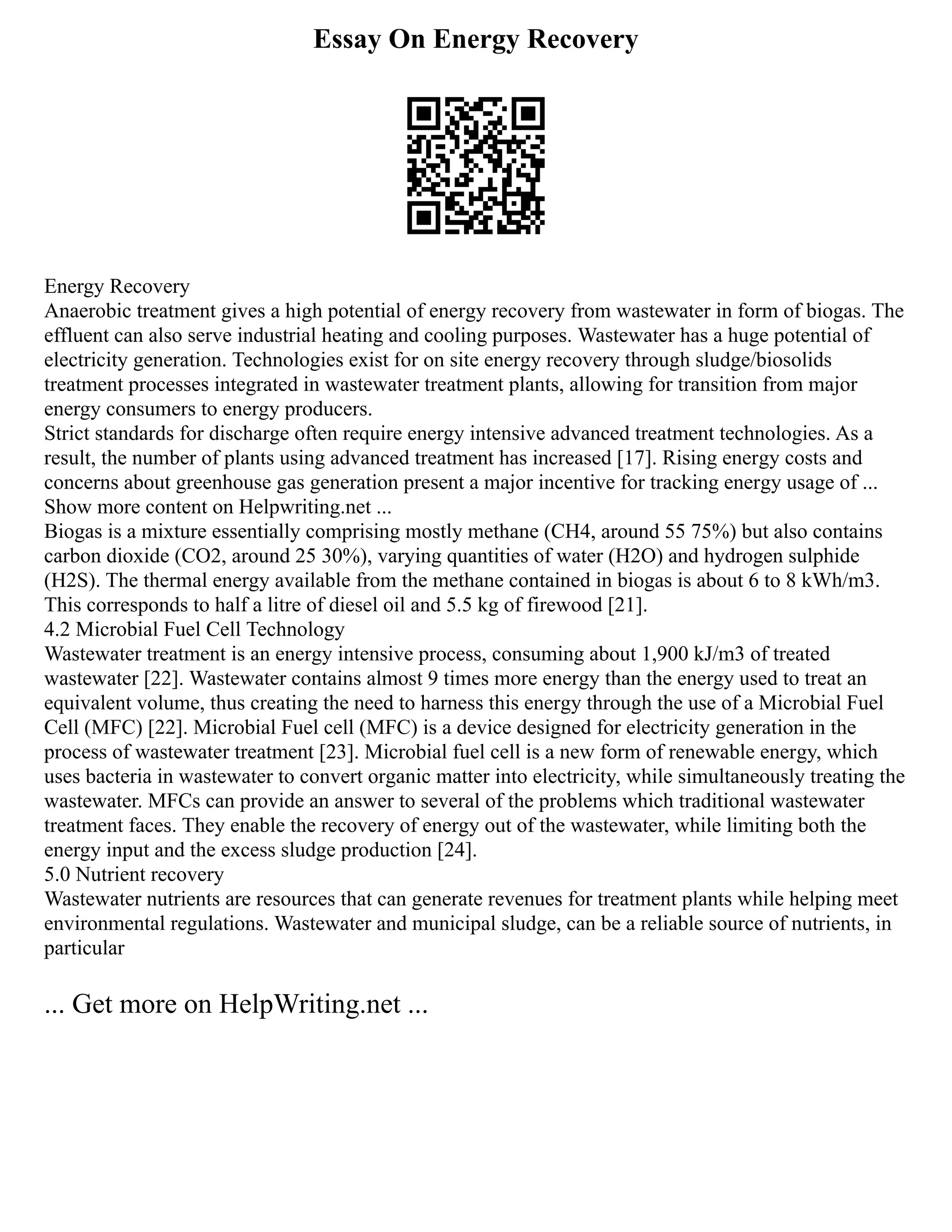 Essay On Energy Recovery
Energy Recovery
Anaerobic treatment gives a high potential of energy recovery from wastewater in form of biogas. The
effluent can also serve industrial heating and cooling purposes. Wastewater has a huge potential of
electricity generation. Technologies exist for on site energy recovery through sludge/biosolids
treatment processes integrated in wastewater treatment plants, allowing for transition from major
energy consumers to energy producers.
Strict standards for discharge often require energy intensive advanced treatment technologies. As a
result, the number of plants using advanced treatment has increased [17]. Rising energy costs and
concerns about greenhouse gas generation present a major incentive for tracking energy usage of ...
Show more content on Helpwriting.net ...
Biogas is a mixture essentially comprising mostly methane (CH4, around 55 75%) but also contains
carbon dioxide (CO2, around 25 30%), varying quantities of water (H2O) and hydrogen sulphide
(H2S). The thermal energy available from the methane contained in biogas is about 6 to 8 kWh/m3.
This corresponds to half a litre of diesel oil and 5.5 kg of firewood [21].
4.2 Microbial Fuel Cell Technology
Wastewater treatment is an energy intensive process, consuming about 1,900 kJ/m3 of treated
wastewater [22]. Wastewater contains almost 9 times more energy than the energy used to treat an
equivalent volume, thus creating the need to harness this energy through the use of a Microbial Fuel
Cell (MFC) [22]. Microbial Fuel cell (MFC) is a device designed for electricity generation in the
process of wastewater treatment [23]. Microbial fuel cell is a new form of renewable energy, which
uses bacteria in wastewater to convert organic matter into electricity, while simultaneously treating the
wastewater. MFCs can provide an answer to several of the problems which traditional wastewater
treatment faces. They enable the recovery of energy out of the wastewater, while limiting both the
energy input and the excess sludge production [24].
5.0 Nutrient recovery
Wastewater nutrients are resources that can generate revenues for treatment plants while helping meet
environmental regulations. Wastewater and municipal sludge, can be a reliable source of nutrients, in
particular
... Get more on HelpWriting.net ...
 