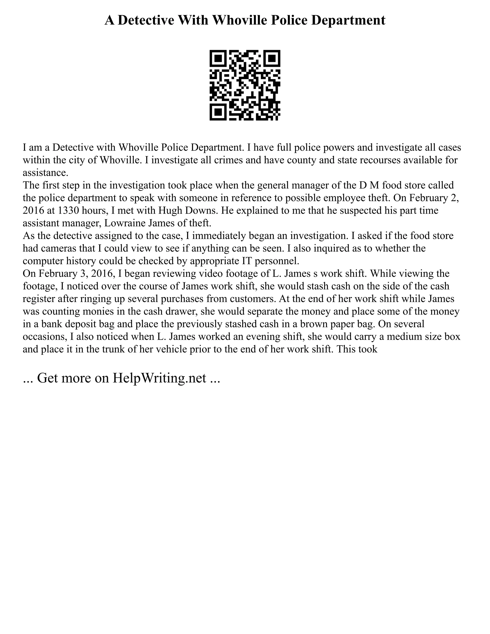 A Detective With Whoville Police Department
I am a Detective with Whoville Police Department. I have full police powers and investigate all cases
within the city of Whoville. I investigate all crimes and have county and state recourses available for
assistance.
The first step in the investigation took place when the general manager of the D M food store called
the police department to speak with someone in reference to possible employee theft. On February 2,
2016 at 1330 hours, I met with Hugh Downs. He explained to me that he suspected his part time
assistant manager, Lowraine James of theft.
As the detective assigned to the case, I immediately began an investigation. I asked if the food store
had cameras that I could view to see if anything can be seen. I also inquired as to whether the
computer history could be checked by appropriate IT personnel.
On February 3, 2016, I began reviewing video footage of L. James s work shift. While viewing the
footage, I noticed over the course of James work shift, she would stash cash on the side of the cash
register after ringing up several purchases from customers. At the end of her work shift while James
was counting monies in the cash drawer, she would separate the money and place some of the money
in a bank deposit bag and place the previously stashed cash in a brown paper bag. On several
occasions, I also noticed when L. James worked an evening shift, she would carry a medium size box
and place it in the trunk of her vehicle prior to the end of her work shift. This took
... Get more on HelpWriting.net ...
 