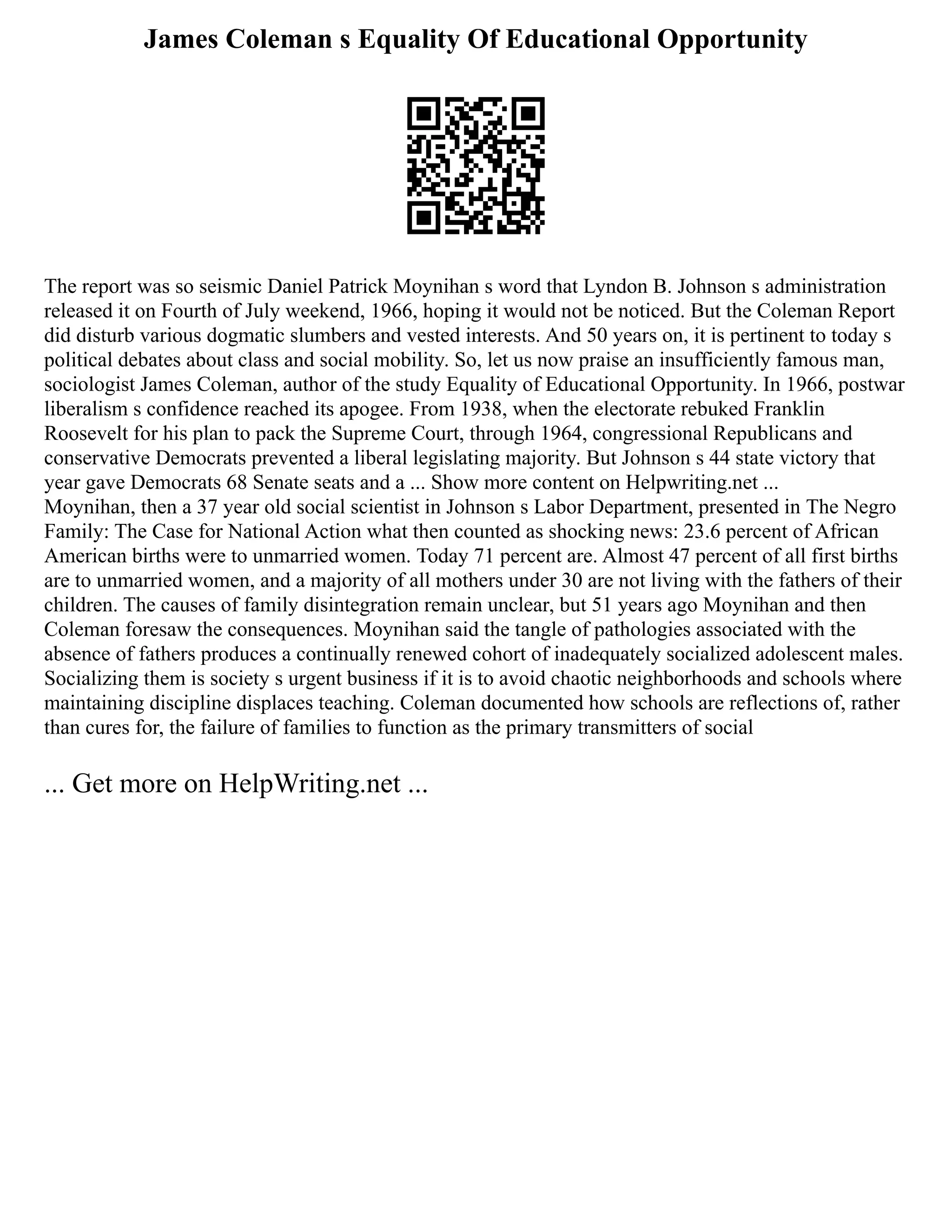 James Coleman s Equality Of Educational Opportunity
The report was so seismic Daniel Patrick Moynihan s word that Lyndon B. Johnson s administration
released it on Fourth of July weekend, 1966, hoping it would not be noticed. But the Coleman Report
did disturb various dogmatic slumbers and vested interests. And 50 years on, it is pertinent to today s
political debates about class and social mobility. So, let us now praise an insufficiently famous man,
sociologist James Coleman, author of the study Equality of Educational Opportunity. In 1966, postwar
liberalism s confidence reached its apogee. From 1938, when the electorate rebuked Franklin
Roosevelt for his plan to pack the Supreme Court, through 1964, congressional Republicans and
conservative Democrats prevented a liberal legislating majority. But Johnson s 44 state victory that
year gave Democrats 68 Senate seats and a ... Show more content on Helpwriting.net ...
Moynihan, then a 37 year old social scientist in Johnson s Labor Department, presented in The Negro
Family: The Case for National Action what then counted as shocking news: 23.6 percent of African
American births were to unmarried women. Today 71 percent are. Almost 47 percent of all first births
are to unmarried women, and a majority of all mothers under 30 are not living with the fathers of their
children. The causes of family disintegration remain unclear, but 51 years ago Moynihan and then
Coleman foresaw the consequences. Moynihan said the tangle of pathologies associated with the
absence of fathers produces a continually renewed cohort of inadequately socialized adolescent males.
Socializing them is society s urgent business if it is to avoid chaotic neighborhoods and schools where
maintaining discipline displaces teaching. Coleman documented how schools are reflections of, rather
than cures for, the failure of families to function as the primary transmitters of social
... Get more on HelpWriting.net ...
 
