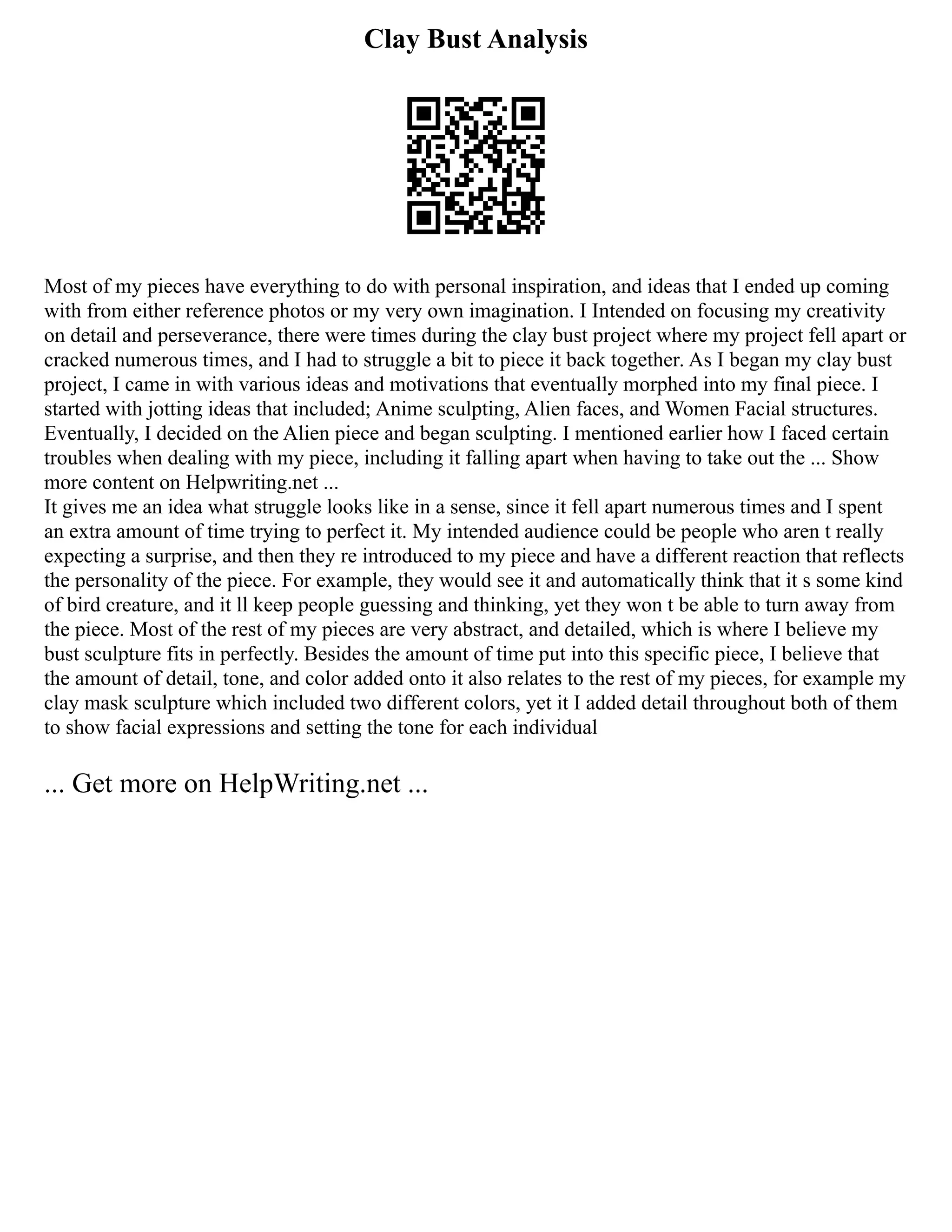 Clay Bust Analysis
Most of my pieces have everything to do with personal inspiration, and ideas that I ended up coming
with from either reference photos or my very own imagination. I Intended on focusing my creativity
on detail and perseverance, there were times during the clay bust project where my project fell apart or
cracked numerous times, and I had to struggle a bit to piece it back together. As I began my clay bust
project, I came in with various ideas and motivations that eventually morphed into my final piece. I
started with jotting ideas that included; Anime sculpting, Alien faces, and Women Facial structures.
Eventually, I decided on the Alien piece and began sculpting. I mentioned earlier how I faced certain
troubles when dealing with my piece, including it falling apart when having to take out the ... Show
more content on Helpwriting.net ...
It gives me an idea what struggle looks like in a sense, since it fell apart numerous times and I spent
an extra amount of time trying to perfect it. My intended audience could be people who aren t really
expecting a surprise, and then they re introduced to my piece and have a different reaction that reflects
the personality of the piece. For example, they would see it and automatically think that it s some kind
of bird creature, and it ll keep people guessing and thinking, yet they won t be able to turn away from
the piece. Most of the rest of my pieces are very abstract, and detailed, which is where I believe my
bust sculpture fits in perfectly. Besides the amount of time put into this specific piece, I believe that
the amount of detail, tone, and color added onto it also relates to the rest of my pieces, for example my
clay mask sculpture which included two different colors, yet it I added detail throughout both of them
to show facial expressions and setting the tone for each individual
... Get more on HelpWriting.net ...
 